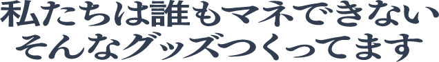 私たちは誰もマネできないそんなグッズつくってます