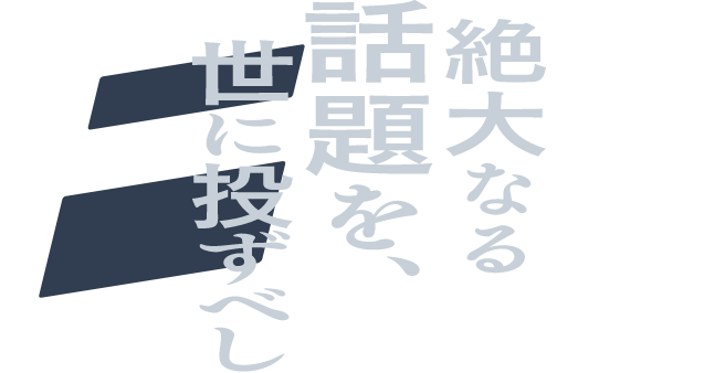 絶大なる 話題を、 世に投ずべし